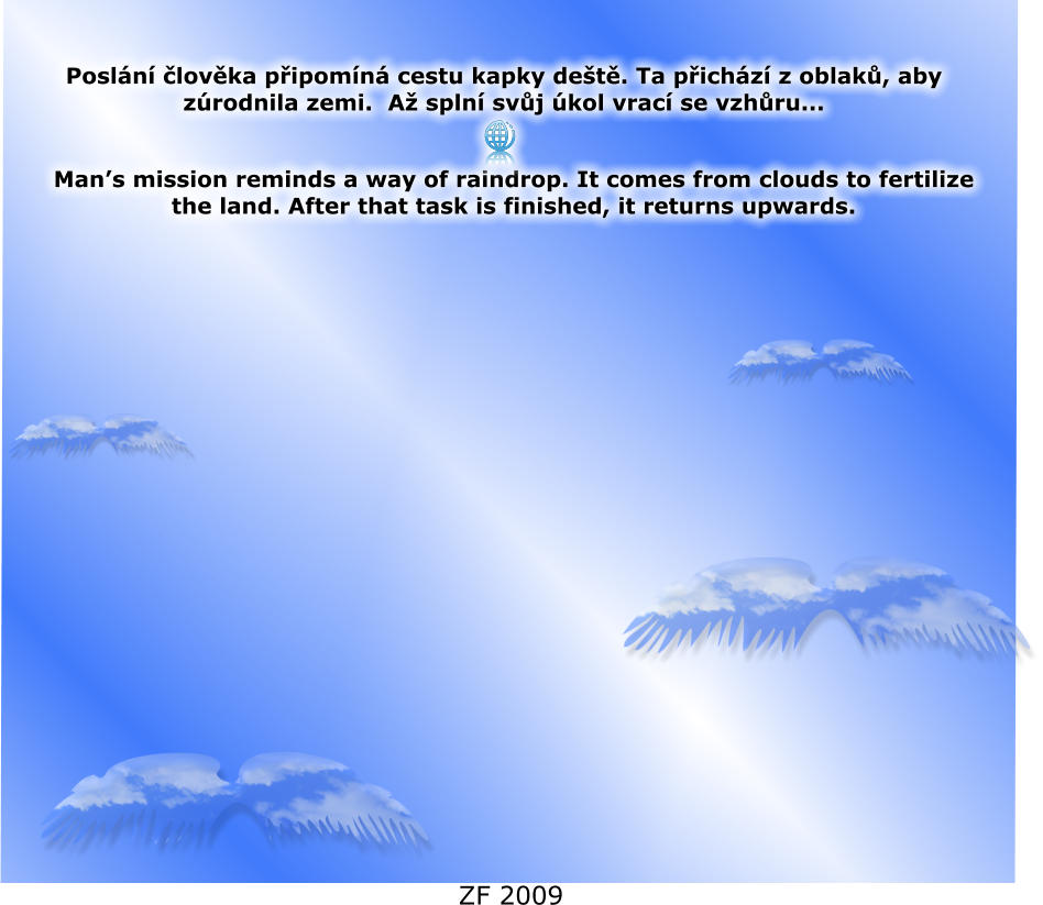Posl�n� �lov�ka p�ipom�n� cestu kapky de�t�. Ta p�ich�z� z oblak�, aby z�rodnila zemi.  A� spln� sv�j �kol vrac� se vzh�ru...  Man�s mission reminds a way of raindrop. It comes from clouds to fertilize the land. After that task is finished, it returns upwards.  ZF 2009